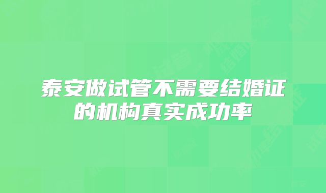 泰安做试管不需要结婚证的机构真实成功率