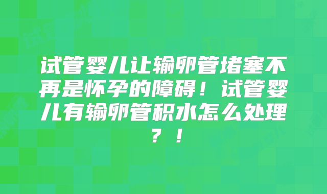 试管婴儿让输卵管堵塞不再是怀孕的障碍！试管婴儿有输卵管积水怎么处理？！