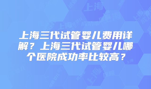 上海三代试管婴儿费用详解？上海三代试管婴儿哪个医院成功率比较高？