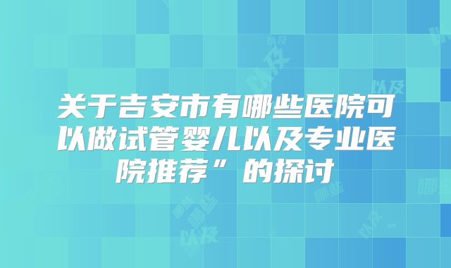 关于吉安市有哪些医院可以做试管婴儿以及专业医院推荐”的探讨