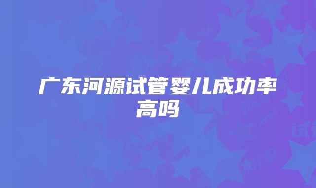 广东河源试管婴儿成功率高吗