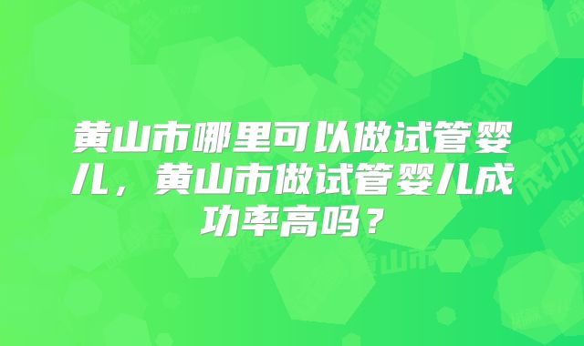 黄山市哪里可以做试管婴儿,黄山市做试管婴儿成功率高吗?