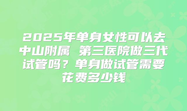 2025年单身女性可以去中山附属 第三医院做三代试管吗?单身做试管需要花费多少钱