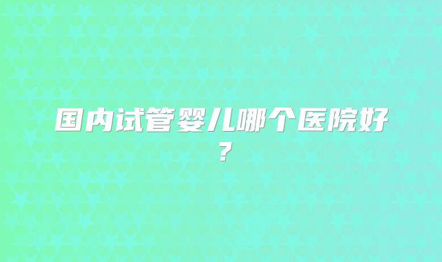国内试管婴儿哪个医院好？