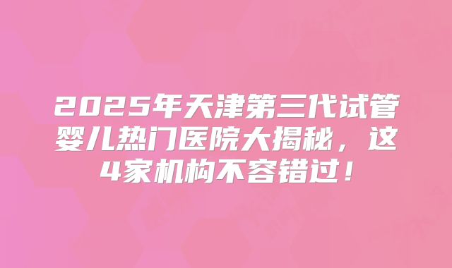2025年天津第三代试管婴儿热门医院大揭秘，这4家机构不容错过！