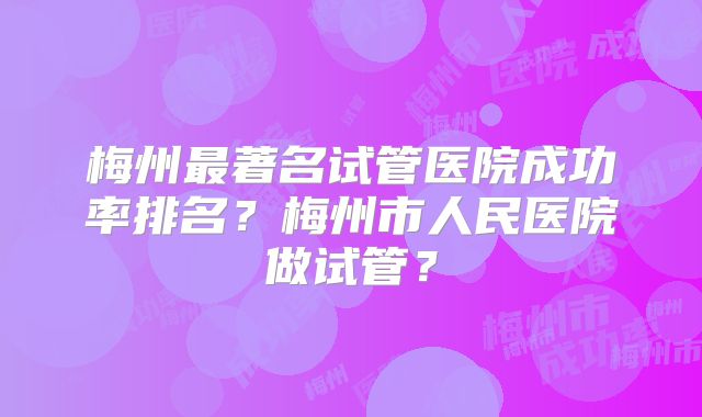 梅州最著名试管医院成功率排名？梅州市人民医院做试管？