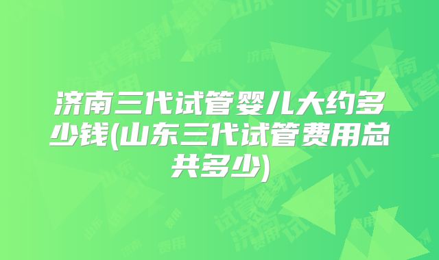 济南三代试管婴儿大约多少钱(山东三代试管费用总共多少)
