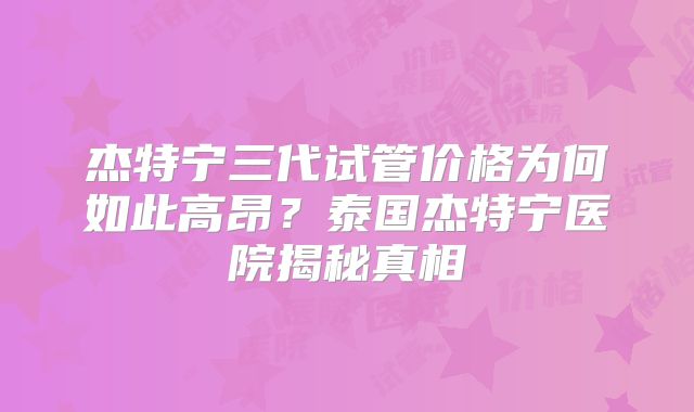 杰特宁三代试管价格为何如此高昂？泰国杰特宁医院揭秘真相