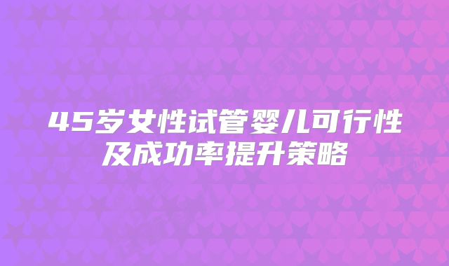 45岁女性试管婴儿可行性及成功率提升策略