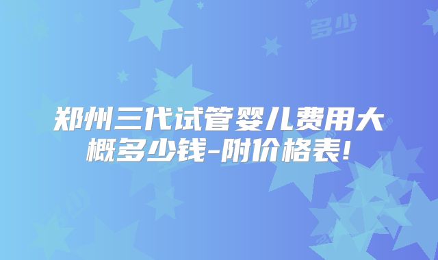 郑州三代试管婴儿费用大概多少钱-附价格表!