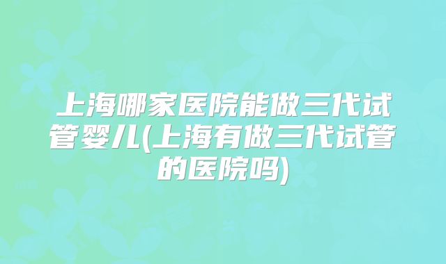 上海哪家医院能做三代试管婴儿(上海有做三代试管的医院吗)