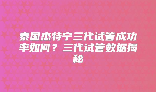 泰国杰特宁三代试管成功率如何？三代试管数据揭秘