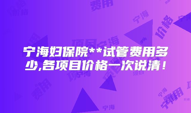宁海妇保院**试管费用多少,各项目价格一次说清！