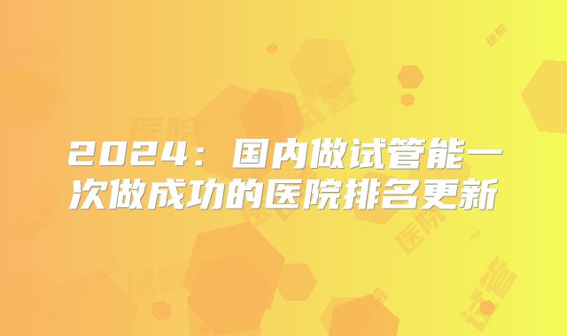 2024：国内做试管能一次做成功的医院排名更新