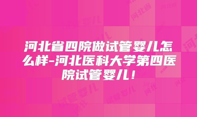 河北省四院做试管婴儿怎么样-河北医科大学第四医院试管婴儿！