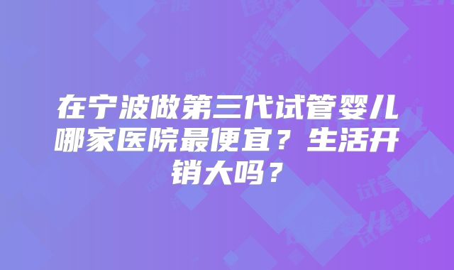 在宁波做第三代试管婴儿哪家医院最便宜?生活开销大吗?