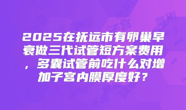 2025在抚远市有卵巢早衰做三代试管短方案费用，多囊试管前吃什么对增加子宫内膜厚度好？