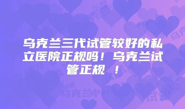 乌克兰三代试管较好的私立医院正规吗！乌克兰试管正规 ！