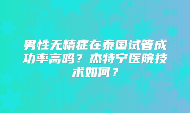 男性无精症在泰国试管成功率高吗?杰特宁医院技术如何?