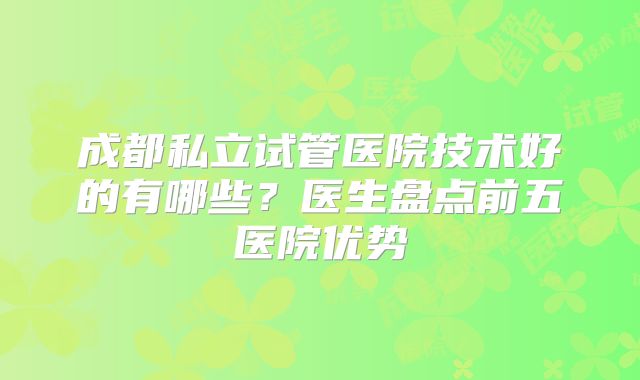 成都私立试管医院技术好的有哪些？医生盘点前五医院优势