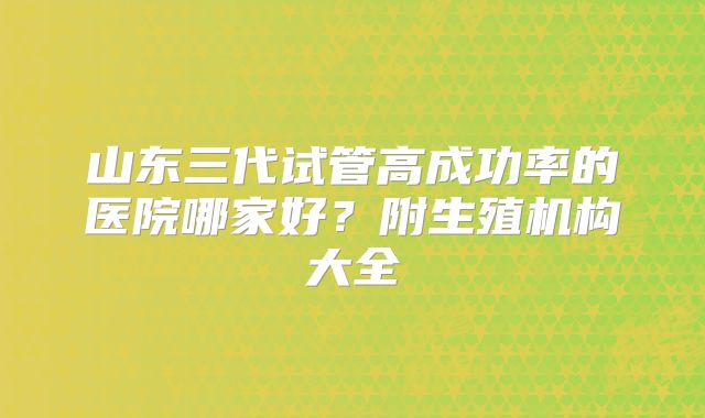 山东三代试管高成功率的医院哪家好？附生殖机构大全