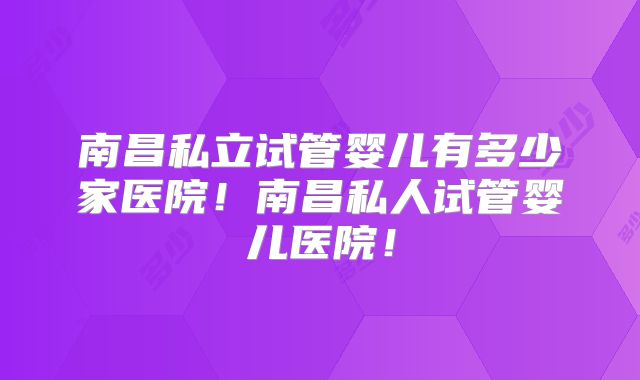 南昌私立试管婴儿有多少家医院！南昌私人试管婴儿医院！