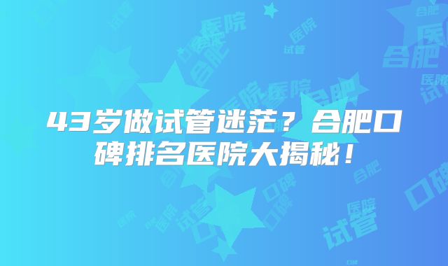 43岁做试管迷茫?合肥口碑排名医院大揭秘!