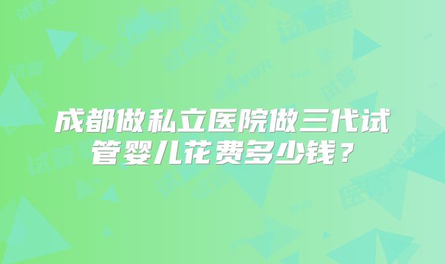 成都做私立医院做三代试管婴儿花费多少钱?
