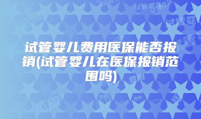 试管婴儿费用医保能否报销(试管婴儿在医保报销范围吗)