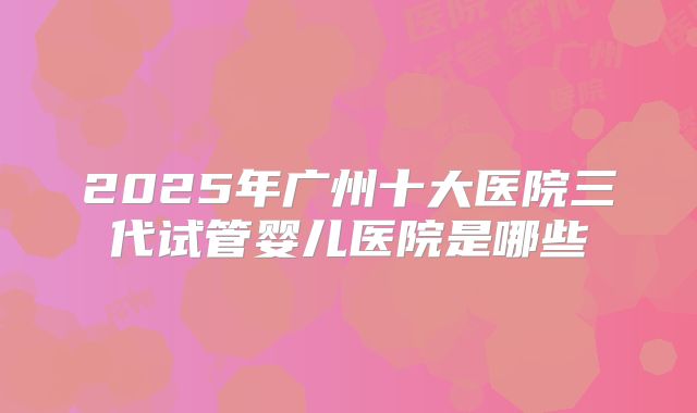 2025年广州十大医院三代试管婴儿医院是哪些