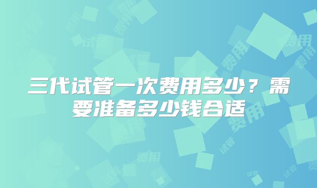 三代试管一次费用多少？需要准备多少钱合适