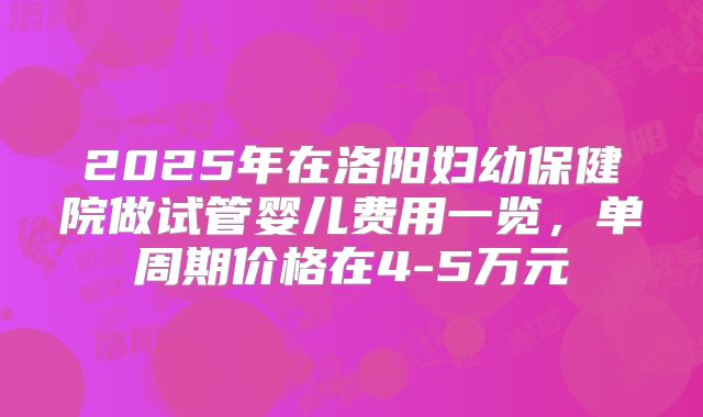 2025年在洛阳妇幼保健院做试管婴儿费用一览，单周期价格在4-5万元