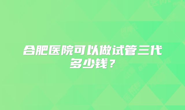 合肥医院可以做试管三代多少钱?