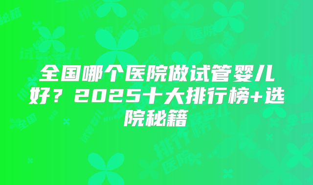 全国哪个医院做试管婴儿好?2025十大排行榜+选院秘籍