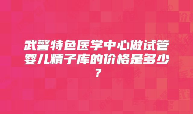 武警特色医学中心做试管婴儿精子库的价格是多少？