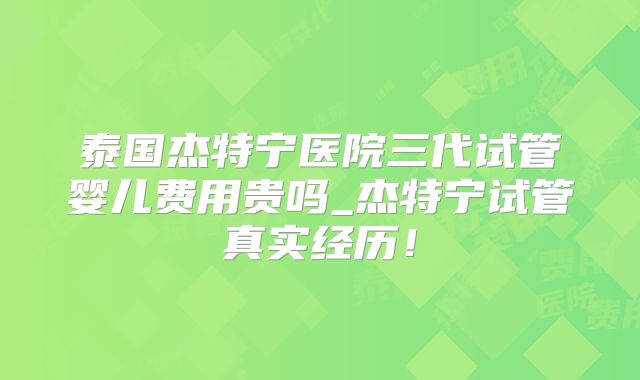 泰国杰特宁医院三代试管婴儿费用贵吗_杰特宁试管真实经历!