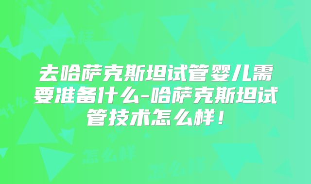 去哈萨克斯坦试管婴儿需要准备什么-哈萨克斯坦试管技术怎么样！