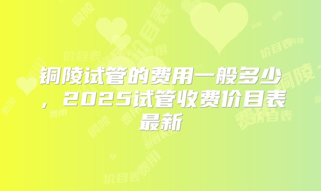 铜陵试管的费用一般多少，2025试管收费价目表最新