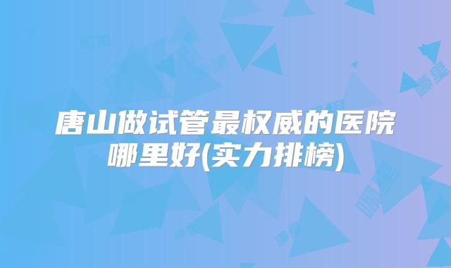 唐山做试管最权威的医院哪里好(实力排榜)