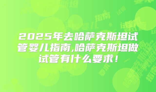 2025年去哈萨克斯坦试管婴儿指南,哈萨克斯坦做试管有什么要求！