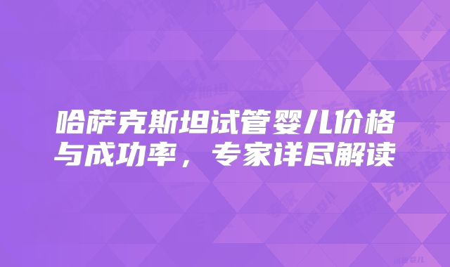 哈萨克斯坦试管婴儿价格与成功率，专家详尽解读