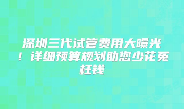 深圳三代试管费用大曝光!详细预算规划助您少花冤枉钱