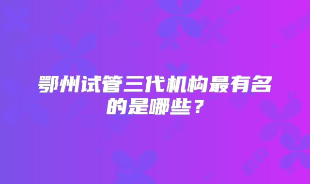 鄂州试管三代机构最有名的是哪些？