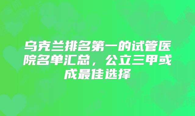 乌克兰排名第一的试管医院名单汇总，公立三甲或成最佳选择