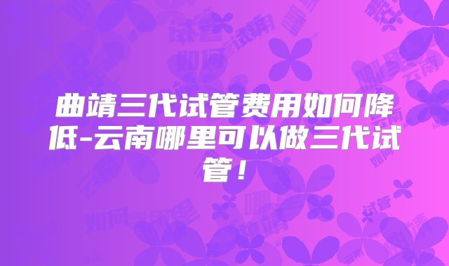 曲靖三代试管费用如何降低-云南哪里可以做三代试管！