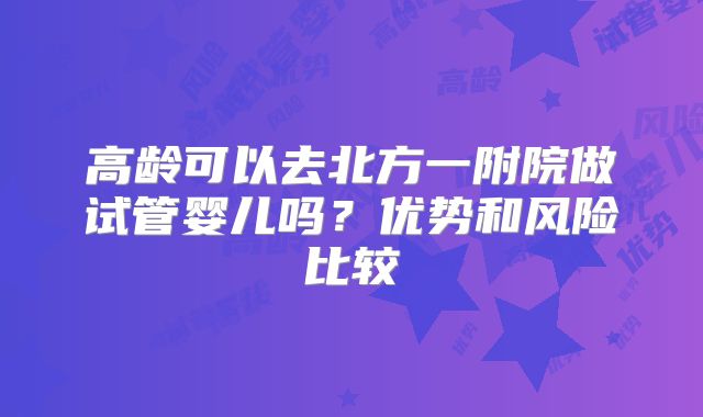 高龄可以去北方一附院做试管婴儿吗？优势和风险比较