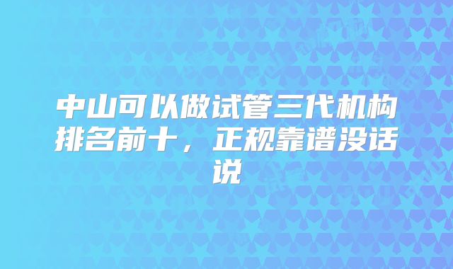 中山可以做试管三代机构排名前十，正规靠谱没话说