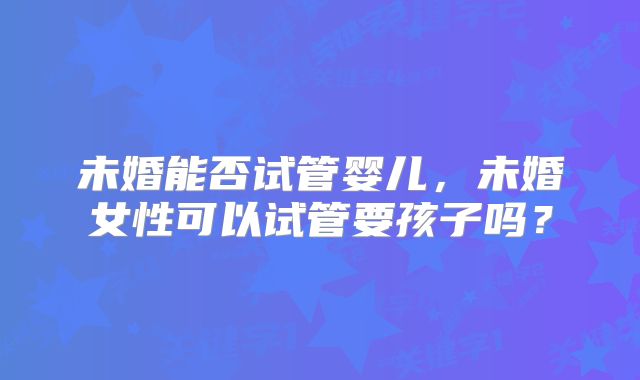 未婚能否试管婴儿，未婚女性可以试管要孩子吗？