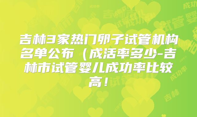 吉林3家热门卵子试管机构名单公布(成活率多少-吉林市试管婴儿成功率比较高!