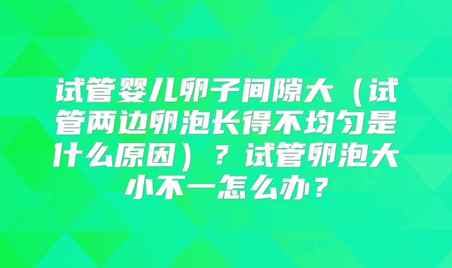 试管婴儿卵子间隙大(试管两边卵泡长得不均匀是什么原因)?试管卵泡大小不一怎么办?
